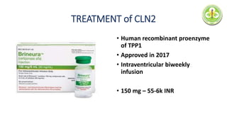 TREATMENT of CLN2
• Human recombinant proenzyme
of TPP1
• Approved in 2017
• Intraventricular biweekly
infusion
• 150 mg – 55-6k INR
 