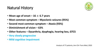 Natural History
• Mean age of onset – 16 ± 6.7 years
• Most common symptom – Myoclonic seizures (95%)
• Second most common symptom – Ataxia (93%)
• Diminishment of vision – 63%
• Other features – Dysarthria, dysphagia, hearing loss, GTCS
• Very slowly progressive
• Mild cognitive impairment
Analysis of 77 patients, Ann Clin Trans Med, 2020
 