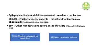 • Epilepsy in mitochondrial diseases – exact prevalence not known
• 50-60% refractory epilepsy patients – mitochondrial biochemical
abnormality (Parikh et al, Cleveland Clinic, 2008)
• 80% - Other manifestations before onset of seizure (El Sabbagh et al, Epilepsia
2010)
MERRF (Myoclonic epilepsy with red
ragged fibres)
AHC (Alpers- Huttenlocher syndrome)
 