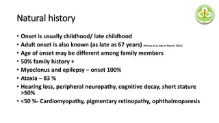 Natural history
• Onset is usually childhood/ late childhood
• Adult onset is also known (as late as 67 years) [Hirano et al, Adv in Neurol, 2012]
• Age of onset may be different among family members
• 50% family history +
• Myoclonus and epilepsy – onset 100%
• Ataxia – 83 %
• Hearing loss, peripheral neuropathy, cognitive decay, short stature
>50%
• <50 %- Cardiomyopathy, pigmentary retinopathy, ophthalmoparesis
 