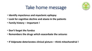 Take home message
• Identify myoclonus and myoclonic epilepsy
• Look for cognitive decline and ataxia in the patients
• Family history – Important !
• Don’t forget the fundus
• Remembers the drugs which exacerbate the seizures
• If Valproate deteriorates clinical picture – think mitochondrial !
 