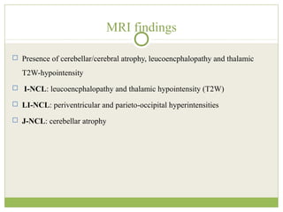 MRI findings
 Presence of cerebellar/cerebral atrophy, leucoencphalopathy and thalamic
T2W-hypointensity
 I-NCL: leucoencphalopathy and thalamic hypointensity (T2W)
 LI-NCL: periventricular and parieto-occipital hyperintensities
 J-NCL: cerebellar atrophy
 