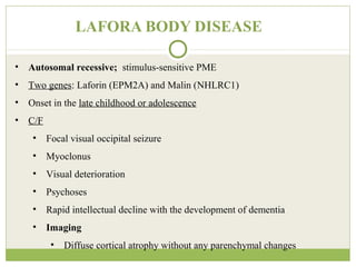 LAFORA BODY DISEASE
• Autosomal recessive; stimulus-sensitive PME
• Two genes: Laforin (EPM2A) and Malin (NHLRC1)
• Onset in the late childhood or adolescence
• C/F
• Focal visual occipital seizure
• Myoclonus
• Visual deterioration
• Psychoses
• Rapid intellectual decline with the development of dementia
• Imaging
• Diffuse cortical atrophy without any parenchymal changes
 