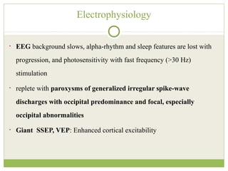 Electrophysiology
• EEG background slows, alpha-rhythm and sleep features are lost with
progression, and photosensitivity with fast frequency (>30 Hz)
stimulation
• replete with paroxysms of generalized irregular spike-wave
discharges with occipital predominance and focal, especially
occipital abnormalities
• Giant SSEP, VEP: Enhanced cortical excitability
 