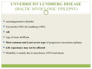 UNVERRICHT LUNDBERG DISEASE
(BALTIC MYOCLONIC EPILEPSY)
 neurodegenerative disorder
 Unverricht (1891) & Lundborg (1903)
 AR
 Age of onset: 6-15 yrs
 Most common and Least severe type of progressive myoclonus epilepsy
 Life expectancy may not be affected
 Disability is mainly due to myoclonus, GTCS and ataxia
 