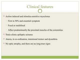 Clinical features
 Action induced and stimulus-sensitive myoclonus
 First in 50% and essential symptom
 Focal or multifocal
 Affect predominantly the proximal muscles of the extremities
 Tonic-clonic epileptic seizures
 Ataxia, in co-ordination, intentional tremor and dysarthria
 No optic atrophy, and there are no long-tract signs
 