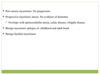  Post anoxic myoclonus- No progression
 Progressive myoclonic ataxia- No evidence of dementia
 Overlaps with spinocerebellar ataxia, celiac disease, whipple disease
 Benign myoclonic epilepsy of childhood and adult hood.
 Benign familial myoclonus
 