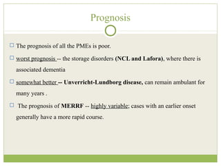 Prognosis
 The prognosis of all the PMEs is poor.
 worst prognosis -- the storage disorders (NCL and Lafora), where there is
associated dementia
 somewhat better -- Unverricht-Lundborg disease, can remain ambulant for
many years .
 The prognosis of MERRF -- highly variable; cases with an earlier onset
generally have a more rapid course.
 