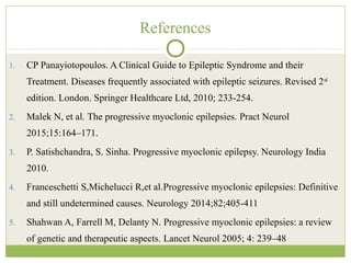 References
1. CP Panayiotopoulos. A Clinical Guide to Epileptic Syndrome and their
Treatment. Diseases frequently associated with epileptic seizures. Revised 2nd
edition. London. Springer Healthcare Ltd, 2010; 233-254.
2. Malek N, et al. The progressive myoclonic epilepsies. Pract Neurol
2015;15:164–171.
3. P. Satishchandra, S. Sinha. Progressive myoclonic epilepsy. Neurology India
2010.
4. Franceschetti S,Michelucci R,et al.Progressive myoclonic epilepsies: Definitive
and still undetermined causes. Neurology 2014;82;405-411
5. Shahwan A, Farrell M, Delanty N. Progressive myoclonic epilepsies: a review
of genetic and therapeutic aspects. Lancet Neurol 2005; 4: 239–48
 