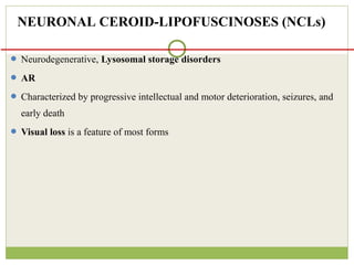  Neurodegenerative, Lysosomal storage disorders
 AR
 Characterized by progressive intellectual and motor deterioration, seizures, and
early death
 Visual loss is a feature of most forms
NEURONAL CEROID-LIPOFUSCINOSES (NCLs)
 