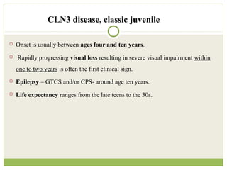 CLN3 disease, classic juvenile
 Onset is usually between ages four and ten years.
 Rapidly progressing visual loss resulting in severe visual impairment within
one to two years is often the first clinical sign.
 Epilepsy – GTCS and/or CPS- around age ten years.
 Life expectancy ranges from the late teens to the 30s.
 