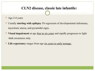 CLN2 disease, classic late infantile:
 Age 2-4 years
 Usually starting with epilepsy f/b regression of developmental milestones,
myoclonic ataxia, and pyramidal signs.
 Visual impairment at age four to six years and rapidly progresses to light
/dark awareness only.
 Life expectancy ranges from age six years to early teenage.
 