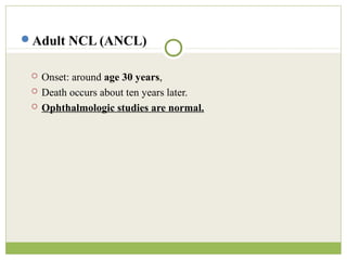 Adult NCL (ANCL)
 Onset: around age 30 years,
 Death occurs about ten years later.
 Ophthalmologic studies are normal.
 