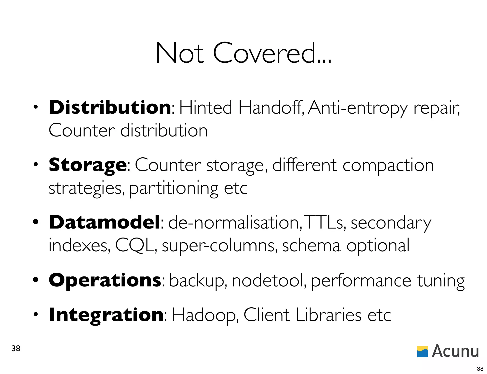 Not Covered...
     •   Distribution: Hinted Handoff, Anti-entropy repair,
         Counter distribution
     •   Storage: Counter storage, different compaction
         strategies, partitioning etc
     •   Datamodel: de-normalisation, TTLs, secondary
         indexes, CQL, super-columns, schema optional
     •   Operations: backup, nodetool, performance tuning
     •   Integration: Hadoop, Client Libraries etc
38

                                                              38
 