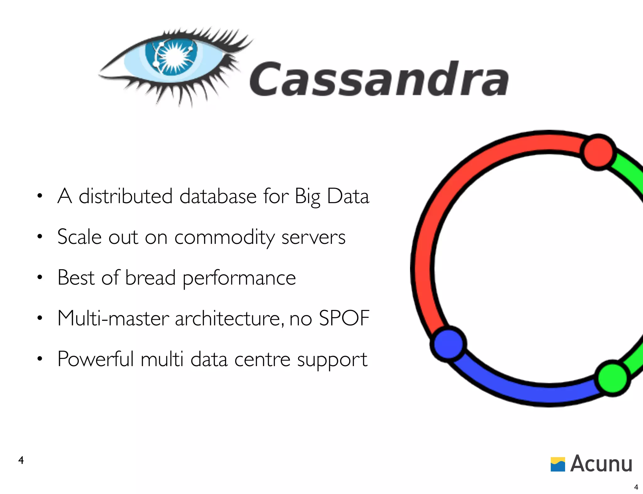 •   A distributed database for Big Data
    •   Scale out on commodity servers
    •   Best of bread performance
    •   Multi-master architecture, no SPOF
    •   Powerful multi data centre support



4

                                              4
 