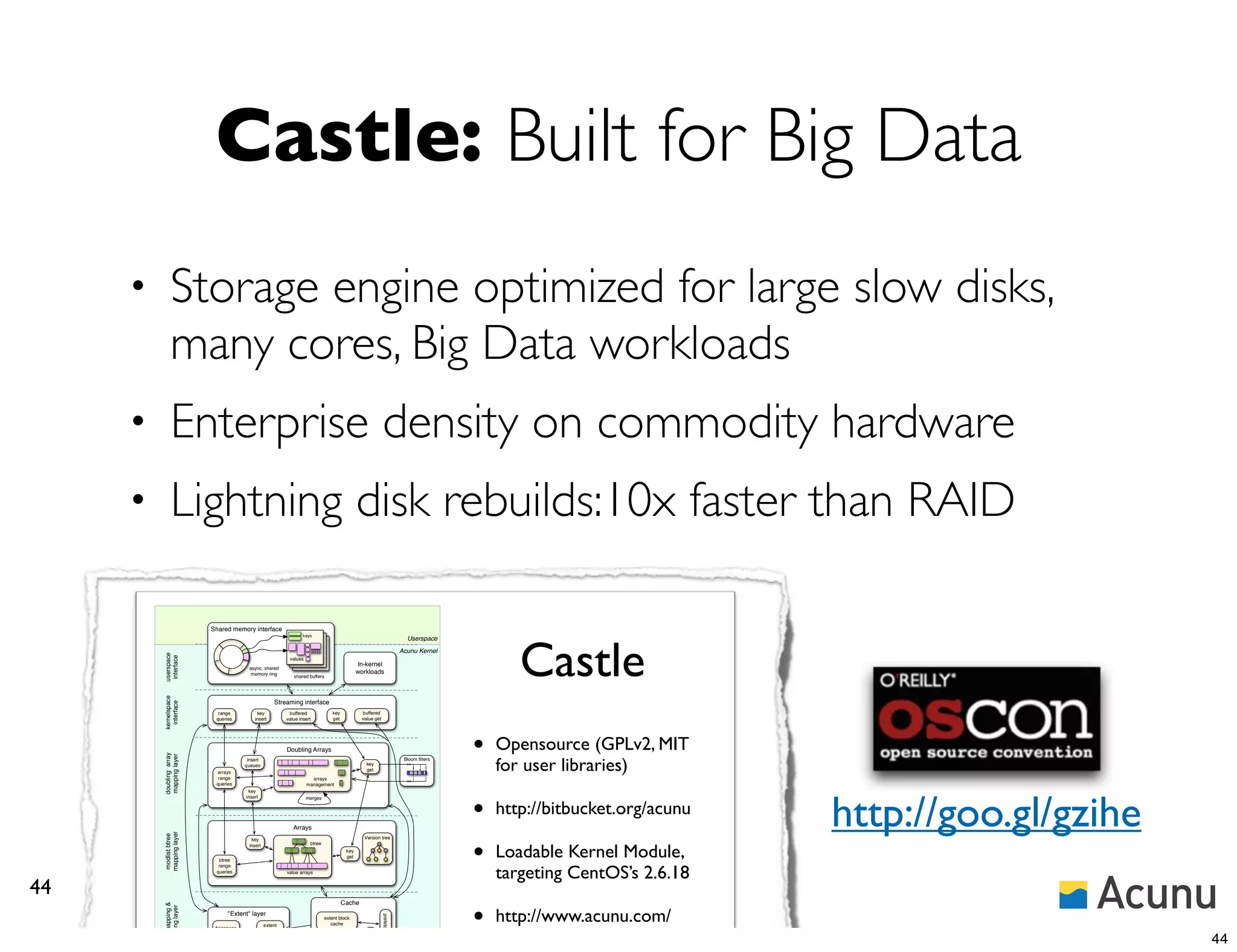 Castle: Built for Big Data
     •        Storage engine optimized for large slow disks,
              many cores, Big Data workloads
     •        Enterprise density on commodity hardware
     •        Lightning disk rebuilds:10x faster than RAID

                           Shared memory interface




                                                                                                                                                   Castle
                                                                      keys
                                                                                                                              Userspace
                                                                                                                            Acunu Kernel
         userspace
          interface




                                                               values
                                                                                                  In-kernel
                                         async, shared
                                          memory ring                                             workloads
                                                                 shared buffers
         kernelspace




                                                        Streaming interface
           interface




                             range           key               buffered              key           buffered
                            queries         insert            value insert           get           value get




                                                              Doubling Arrays                                                               •   Opensource (GPLv2, MIT
         doubling array
         mapping layer




                                                                                                                                                for user libraries)
                                         insert                                                                              Bloom ﬁlters
                                        queues                                                       key
                                                                                                     get
                            arrays                                                                                                  x
                             range                                        arrays
                            queries                                     management




                                                                                                                                                                             http://goo.gl/gzihe
                                         key




                                                                                                                                            •
                                        insert                          merges


                                                                                                                                                http://bitbucket.org/acunu
                                                                 Arrays
         mapping layer




                                                                                                                                            •
         modlist btree




                                          key                                                       Version tree


                                                                                                                                                Loadable Kernel Module,
                                         insert                          btree
                                                                                            key
                                                                                            get
                             btree


                                                                                                                                                targeting CentOS’s 2.6.18
                             range
                            queries                           value arrays



44
                                                                                                                                            •
                                                                                           Cache
         block mapping &




                                                                                                                                                http://www.acunu.com/
          cacheing layer




                                 "Extent" layer
                                                                                                               prefetcher




                                                                                 extent block
                                                   extent                           cache


                                                                                                                                                blogs/andy-twigg/why-
                            freespace
                                                  allocator
                             manager
                                                                                                                                                                                                   44
                                                                                                     ﬂusher
 