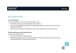 Key Client Service
Account Manager
You are assigned your very own Account Manager, who is:
• Dedicated to gaining a greater insight into your company
• Focused on developing strong long-term relationships with you and across all your business
   departments and HR
• Your one point of contact for all job types, and at every stage of the recruitment process

Monitoring Process and Communication
Your Account Manager will:
• Work closely with your HR department
• Ensure all consultants work in a manner that fits your business needs, following process and
   maintaining effective communication channels
 