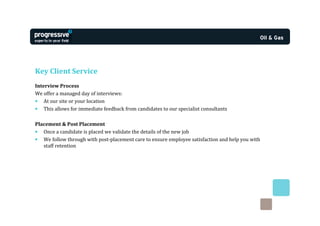 Key Client Service
Interview Process
We offer a managed day of interviews:
• At our site or your location
• This allows for immediate feedback from candidates to our specialist consultants

Placement & Post Placement
• Once a candidate is placed we validate the details of the new job
• We follow through with post-placement care to ensure employee satisfaction and help you with
   staff retention
 