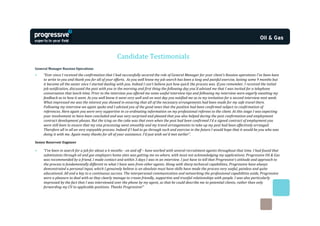 Candidate Testimonials
General Manager Russian Operations
•    “Ever since I received the confirmation that I had successfully secured the role of General Manager for your client’s Russian operations I've been keen
     to write to you and thank you for all of your efforts. As you well know my job search has been a long and painful exercise, lasting some 9 months but
     it became all the easier once I started dealing with you. Indeed I can't believe just how quick the process was. If you remember, I received the initial
     job notification, discussed the post with you in the morning and first thing the following day you'd advised me that I was invited for a telephone
     conversation that lunch-time. Prior to the interview you offered me some useful interview tips and following my interview were eagerly awaiting my
     feedback as to how it went. As you well know it went very well and on next day you notified me as to my invitation for a second interview next week.
     What impressed me was the interest you showed in ensuring that all of the necessary arrangements had been made for my safe travel there.
     Following my interview we again spoke and I advised you of the good news that the position had been confirmed subject to confirmation of
     references. Here again you were very supportive in co-ordinating information on my professional referees to the client. At this stage I was expecting
     your involvement to have been concluded and was very surprised and pleased that you also helped during the post confirmation and employment
     contract development phases. But the icing on the cake was that even when the post had been confirmed I'd a signed contract of employment you
     were still keen to ensure that my visa processing went smoothly and my travel arrangements to take up my post had been effectively arranged.
     Therefore all in all an very enjoyable process. Indeed if I had to go through such and exercise in the future I would hope that it would be you who was
     doing it with me. Again many thanks for all of your assistance. I'd just wish we'd met earlier”.

Senior Reservoir Engineer

•    “I've been in search for a job for about a 6 months - on and off – have worked with several recruitment agents throughout that time. I had found that
     submissions through oil and gas employers home sites was getting me no where, with most not acknowledging my applications. Progressive Oil & Gas
     was recommended by a friend, I made contact and within 3 days I was in an interview. I just have to tell that Progressive’s attitude and approach to
     the process is fundamentally different to what I have seen from other agents. Along with sharp technical capabilities, Progressive have always
     demonstrated a personal input, which I genuinely believe is an absolute must have skills have made the process very useful, painless and quite
     educational. All and a key to a continuous success. The interpersonal communication and networking the professional capabilities aside, Progressive
     were a pleasure to deal with as they clearly manage to create friendly, supportive and trustful relationships with people. I was also particularly
     impressed by the fact that I was interviewed over the phone by my agent, so that he could describe me to potential clients, rather than only
     forwarding my CV to applicable positions. Thanks Progressive!”
 