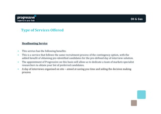 Type of Services Offered


    Headhunting Service

•   This service has the following benefits:
•   This is a service that follows the same recruitment process of the contingency option, with the
    added benefit of obtaining pre-identified candidates for the pre-defined day of interview solution.
•   The appointment of Progressive on this basis will allow us to dedicate a team of markets specialist
    researchers to obtain your list of preferred candidates.
•   A day of interviews organised on site – aimed at saving you time and aiding the decision making
    process
 