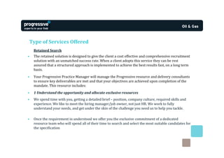 Type of Services Offered
    Retained Search
•   The retained solution is designed to give the client a cost effective and comprehensive recruitment
    solution with an unmatched success rate. When a client adopts this service they can be rest
    assured that a structured approach is implemented to achieve the best results fast, on a long term
    basis.
•   Your Progressive Practice Manager will manage the Progressive resource and delivery consultants
    to ensure key deliverables are met and that your objectives are achieved upon completion of the
    mandate. This resource includes:
•   1 Understand the opportunity and allocate exclusive resources
•   We spend time with you, getting a detailed brief – position, company culture, required skills and
    experience. We like to meet the hiring manager/job owner, not just HR. We work to fully
    understand your needs, and get under the skin of the challenge you need us to help you tackle.

•   Once the requirement in understood we offer you the exclusive commitment of a dedicated
    resource team who will spend all of their time to search and select the most suitable candidates for
    the specification
 