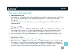 Retained Search continued
•   2 Devise an action plan
•   We analyse the information we’ve gathered, and draw up a detailed plan of action for you. We help
    you act quickly, which is often critical, and continue to deliver in a time-conscious manner
    throughout.
•   We also assign an international team to your search where appropriate, and share information
    openly with you.

•   3 Engage candidates
•   We cover the market to identify the best individuals with the best skills. We also contact those who
    may know them to be sure we have left no stone unturned. We work to engage those qualified
    individuals and bring forward only those who would best fit our client’s needs and culture.
•   You will get access to exclusive candidates that our contingent and headhunt clients do not get.

•   4 Long-list & Shortlist
•   From the afore-mentioned process, we draw up a long-list.
•   We create a formal and detailed interview report for each individual, and share this with you. This
    clearly sets out their skill set and key experiences, motivations, work status, salary expectations
    and mobility – all in direct relation to your position. From this we can offer you a reduced list of 3
    candidates based on suitability and combined with likelihood of acceptance of offer.
 