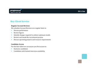 Key Client Service
Regular Account Reviews
We schedule Account Reviews on a regular basis to:
• Discuss performance
• Review figures
• Identify changes required to achieve optimum results
• Review and tweak the recruitment process
• Discuss upcoming projects and resource requirements

Candidate Access
For the best talent we can secure you first access to:
• Exclusive candidates
• Candidates with limited interview availability
 
