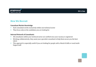 How We Recruit
Consultant Market Knowledge
• Each consultant works exclusively within one technical sector
• They focus only on the candidates you are looking for

Internal Network of Consultants
• All consultants within your technical sector are notified once your vacancy is registered
• Working collaboratively, they assist your specialist consultant to help them secure you the best
    talent
• This approach is especially useful if you are looking for people with a blend of skills or need multi-
    lingual staff.
 