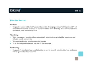 How We Recruit
Database
• Progressive have spent the last 4 years and over £3m developing a unique “intelligent search”, web
   enabled database which enables us to source candidates more efficiently, this has reduced the time
   period from job to placement by 27%

Advertising
• When your vacancy is registered we automatically advertise it on up to 6 global mainstream and
   niche job boards concurrently
• We regularly advertise in industry specific journals
• To do this independently would cost over £7,000 per week

Headhunting
• Progressive’s consultants have specific training on how to research and attract the best candidates
   in their specialist technical markets.
 
