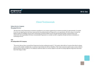 Client Testimonials
Subsea Service Company
Managing Director:

    “We have been using Progressing recruitment consultants as our primary engineering recruitment provider for approximately 12 months.
    From the very beginning we have been impressed by the professionalism of Progressive as an organisation. We have always received the
    highest quality of candidates and we have continuously received excellent service through both good quality communications and
    constructive two way feedback. We have recommended Progressive to a number of other companies already and have no hesitation in
    continuing to do so.”

CEO
UK independent Oil Company:


    “The service that we have received from Progressive has been nothing but grade "A". No matter what skill set I've given them they've always
    come up with suitable candidates for us and more importantly met with our deadlines. Their client awareness doesn't stop as soon as they've
    placed someone with you either as I've asked for numerous advice on various subjects to do with recruiting staff and Progressive have been
    more than happy to help.”
 