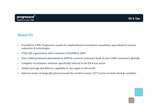 About Us

•   Founded in 1990, Progressive is part of a multinational recruitment consultancy specialised in various
    industries & technologies
•   FTSE 250 organisation with a turnover of £520M in 2009
•   Over 3.000 permanent placements in 2009 & a current contractor book of over 6.000 contractors globally
•   Complete recruitment solutions specifically tailored to the Oil & Gas sector
•   Global coverage and delivery capability to any region in the world
•   Delivery teams strategically placed around the world to ensure 24/7 service to both client & candidate
 
