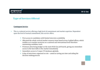 Type of Services Offered


    Contingent Service

•   This is a tailored service offering a high level of commitment and market expertise. Dependent
    upon the level of mutual commitment, this service offers:

             • First access to candidates with limited interview availability
             • Allocated the whole vertical market resource team based across 6 global offices, which
               enables us to market vacancies on a national and international level therefore
               maximising candidate reach
             • Premium advertising budget on the main Oil & Gas job boards, giving you immediate
               access to the best skills in the market immediately
             • Immediate access to 3 major CV databases globally.
             • A day of interviews organised on site – aimed at saving you time and aiding the
               decision making process
 