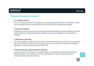 Retained Search continued
•   5 A candidate dossier
•   This is provided pre-interview to explain the reasoning behind the shortlist of candidates, as well
    as an explanation of their personal situation and motivations for joining your company.

•   6 Interview Feedback
•   Following the interview the practice manager will facilitate detailed candidate feedback in a timely
    fashion, inclusive of asking the candidate to fill out an interview feedback form explaining his
    thoughts.

•   7 Help with on-boarding
•   After the candidate accepts your offer, we stay involved. We help them resign their current position
    and on-board with you. This can be a complex process, and our help and assistance is invaluable.
    We deliver a smooth and pleasant transition for all.

•   8 Weekly Progress Report & Business Analysis
•   During our search we will give you a weekly update on our findings combined with a detailed
    business analysis of our business ratio’s, thus allowing you to asses our performance and
    subsequently areas for improvement.
 