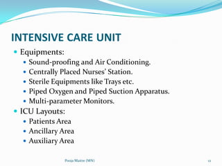 INTENSIVE CARE UNIT
 Equipments:
 Sound-proofing and Air Conditioning.
 Centrally Placed Nurses’ Station.
 Sterile Equipments like Trays etc.
 Piped Oxygen and Piped Suction Apparatus.
 Multi-parameter Monitors.
 ICU Layouts:
 Patients Area
 Ancillary Area
 Auxiliary Area
Pooja Maitre (MN)

12

 