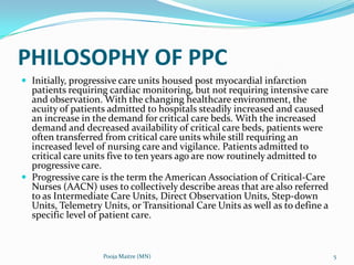 PHILOSOPHY OF PPC
 Initially, progressive care units housed post myocardial infarction

patients requiring cardiac monitoring, but not requiring intensive care
and observation. With the changing healthcare environment, the
acuity of patients admitted to hospitals steadily increased and caused
an increase in the demand for critical care beds. With the increased
demand and decreased availability of critical care beds, patients were
often transferred from critical care units while still requiring an
increased level of nursing care and vigilance. Patients admitted to
critical care units five to ten years ago are now routinely admitted to
progressive care.
 Progressive care is the term the American Association of Critical‐Care
Nurses (AACN) uses to collectively describe areas that are also referred
to as Intermediate Care Units, Direct Observation Units, Step‐down
Units, Telemetry Units, or Transitional Care Units as well as to define a
specific level of patient care.

Pooja Maitre (MN)

5

 