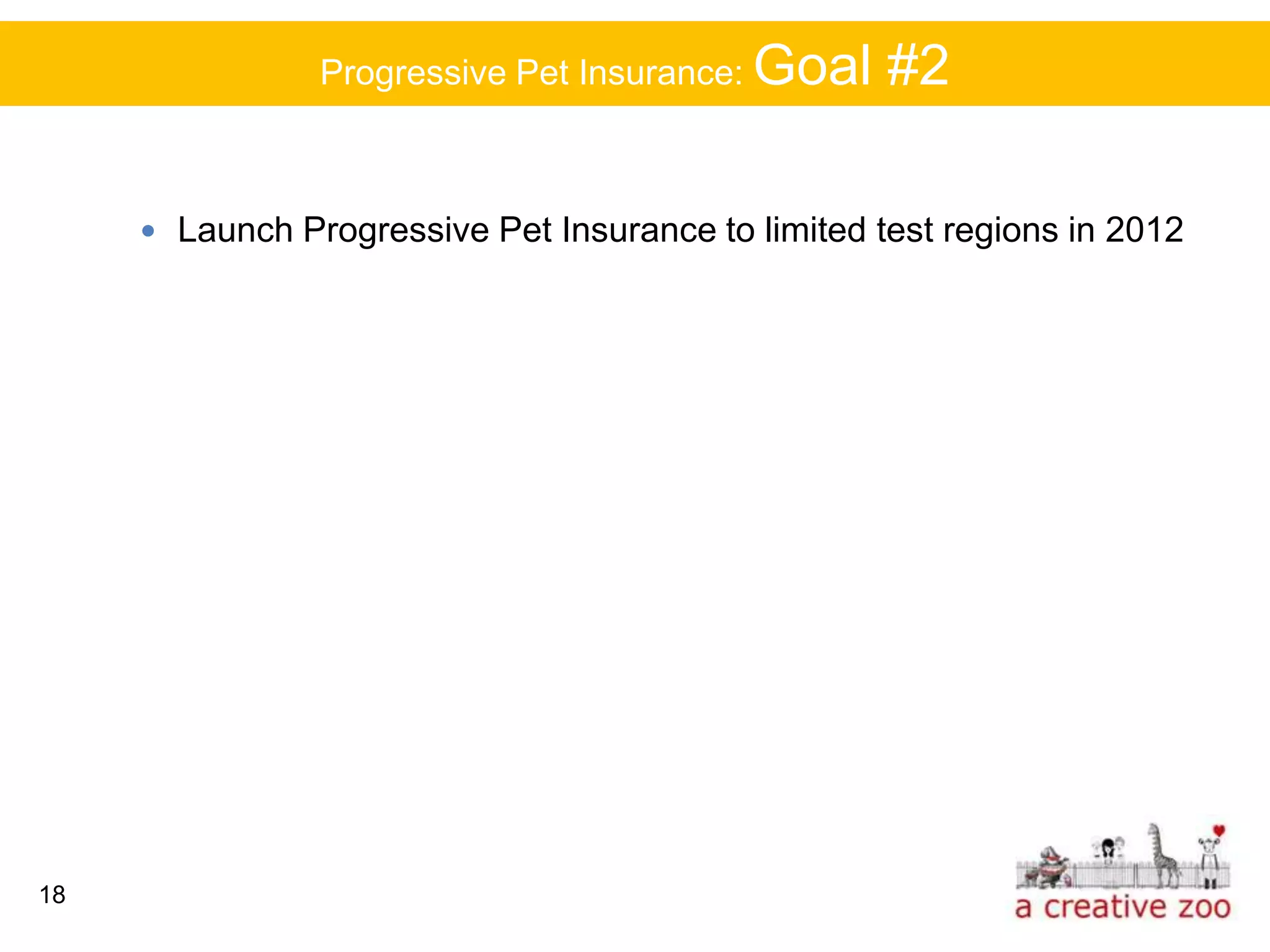 Progressive Pet Insurance: Goal     #2

      Launch Progressive Pet Insurance to limited test regions in 2012




18
 