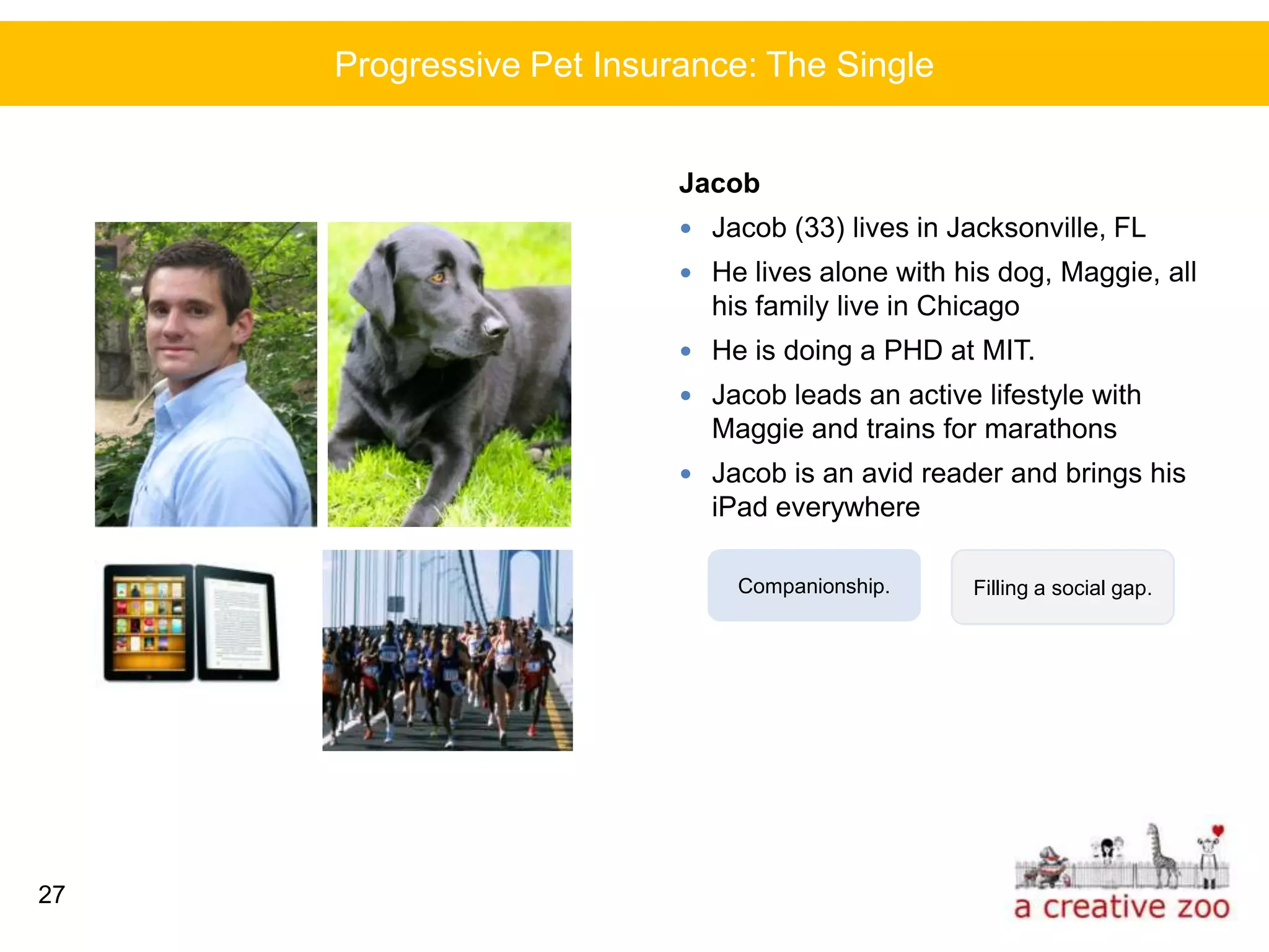Progressive Pet Insurance: The Single


                          Jacob
                           Jacob (33) lives in Jacksonville, FL
                           He lives alone with his dog, Maggie, all
                            his family live in Chicago
                           He is doing a PHD at MIT.
                           Jacob leads an active lifestyle with
                            Maggie and trains for marathons
                           Jacob is an avid reader and brings his
                            iPad everywhere

                              Companionship.      Filling a social gap.




27
 