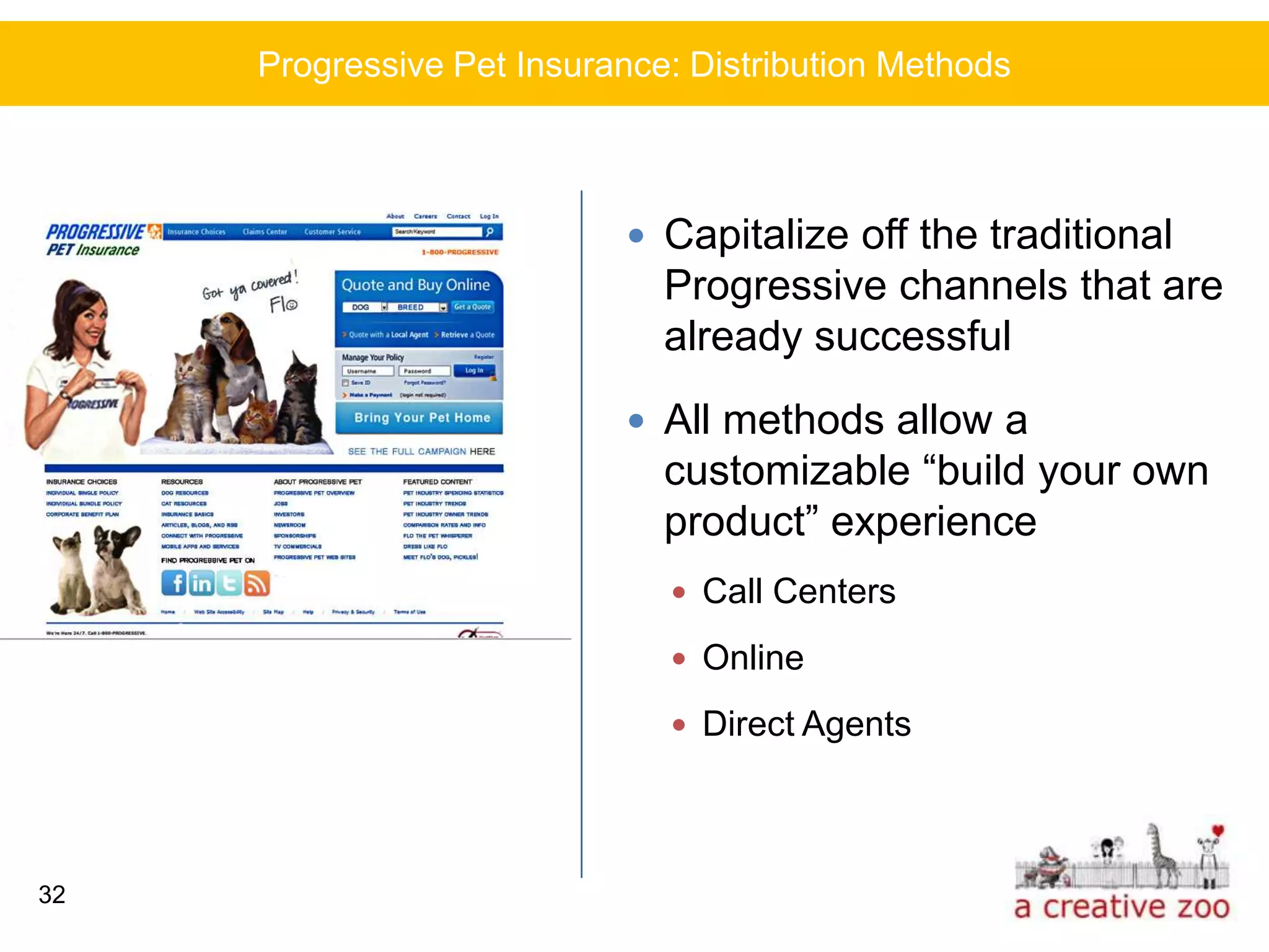 Progressive Pet Insurance: Distribution Methods



                            Capitalize off the traditional
                              Progressive channels that are
                              already successful
                            All methods allow a
                              customizable “build your own
                              product” experience
                               Call Centers

                               Online

                               Direct Agents




32
 