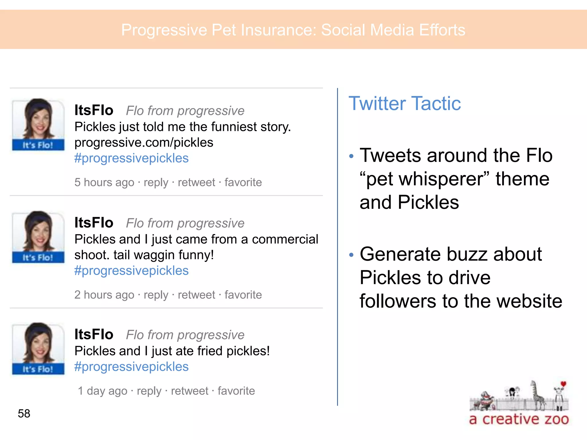 Progressive Pet Insurance: Social Media Efforts



     ItsFlo Flo from progressive                 Twitter Tactic
     Pickles just told me the funniest story.
     progressive.com/pickles
     #progressivepickles                         • Tweets around the Flo
     5 hours ago · reply · retweet · favorite     “pet whisperer” theme
                                                  and Pickles
     ItsFlo Flo from progressive
     Pickles and I just came from a commercial
     shoot. tail waggin funny!                   • Generate buzz about
     #progressivepickles
                                                  Pickles to drive
     2 hours ago · reply · retweet · favorite
                                                  followers to the website
     ItsFlo Flo from progressive
     Pickles and I just ate fried pickles!
     #progressivepickles
     1 day ago · reply · retweet · favorite
58
 