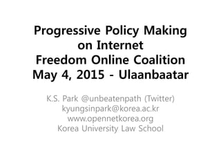 Progressive Policy Making
on Internet
Freedom Online Coalition
May 4, 2015 - Ulaanbaatar
K.S. Park @unbeatenpath (Twitter)
kyungsinpark@korea.ac.kr
www.opennetkorea.org
Korea University Law School
 
