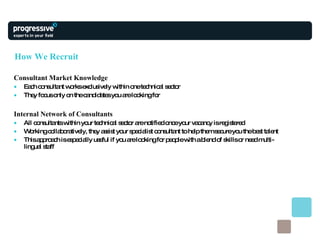 How We Recruit Consultant Market Knowledge Each consultant works exclusively within one technical sector  They focus only on the candidates you are looking for Internal Network of Consultants All consultants within your technical sector are notified once your vacancy is registered  Working collaboratively, they assist your specialist consultant to help them secure you the best talent This approach is especially useful if you are looking for people with a blend of skills or need multi-lingual staff 