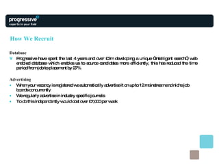 How We Recruit Database Progressive have spent the last 4 years and over £3m developing a unique “intelligent search”, web enabled database which enables us to source candidates more efficiently, this has reduced the time period from job to placement by 27% Advertising When your vacancy is registered we automatically advertise it on up to 12 mainstream and niche job boards concurrently We regularly advertise in industry specific journals To do this independently would cost over £7,000 per week 