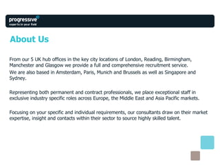 About Us From our 5 UK hub offices in the key city locations of London, Reading, Birmingham, Manchester and Glasgow we provide a full and comprehensive recruitment service.  We are also based in Amsterdam, Paris, Munich and Brussels as well as Singapore and Sydney. Representing both permanent and contract professionals, we place exceptional staff in exclusive industry specific roles across Europe, the Middle East and Asia Pacific markets. Focusing on your specific and individual requirements, our consultants draw on their market expertise, insight and contacts within their sector to source highly skilled talent. 