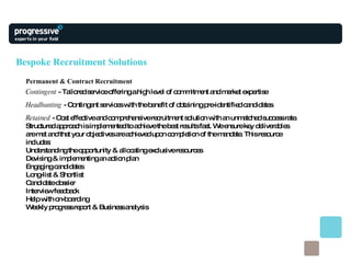 Bespoke Recruitment Solutions Permanent & Contract Recruitment Contingent  - Tailored service offering a high level of commitment and market expertise Headhunting  - Contingent services with the benefit of obtaining pre-identified candidates Retained  - Cost effective and comprehensive recruitment solution with an unmatched success rate. Structured approach is implemented to achieve the best results fast. We ensure key deliverables are met and that your objectives are achieved upon completion of the mandate. This resource includes: Understanding the opportunity & allocating exclusive resources Devising & implementing an action plan Engaging candidates Long-list & Shortlist Candidate dossier Interview feedback Help with on-boarding Weekly progress report & Business analysis 