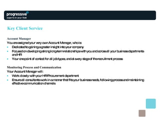 Key Client Service Account Manager You are assigned your very own Account Manager, who is: Dedicated to gaining a greater insight into your company Focused on developing strong long-term relationships with you and across all your business departments and HR Your one point of contact for all job types, and at every stage of the recruitment process  Monitoring Process and Communication Your Account Manager will: Work closely with your HR/Procurement department Ensure all consultants work in a manner that fits your business needs, following process and maintaining effective communication channels 