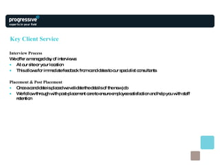 Key Client Service Interview Process We offer a managed day of interviews: At our site or your location This allows for immediate feedback from candidates to our specialist consultants Placement & Post Placement Once a candidate is placed we validate the details of the new job  We follow through with post-placement care to ensure employee satisfaction and help you with staff retention 