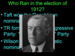 Who Ran in the election of 1912? Taft won the Republican nomination TR formed his own Progressive Party: “The Bull Moose” Party Wilson got the Democratic nomination 
