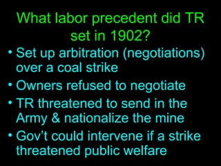 What labor precedent did TR set in 1902? Set up arbitration (negotiations) over a coal strike Owners refused to negotiate TR threatened to send in the Army & nationalize the mine Gov’t could intervene if a strike threatened public welfare 
