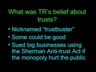 What was TR’s belief about trusts? Nicknamed “trustbuster” Some could be good Sued big businesses using the Sherman Anti-trust Act if the monopoly hurt the public 