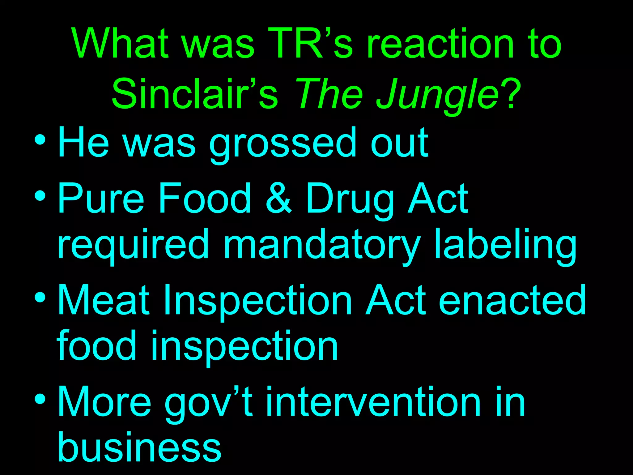 What was TR’s reaction to Sinclair’s  The Jungle ? He was grossed out Pure Food & Drug Act required mandatory labeling Meat Inspection Act enacted  food inspection More gov’t intervention in business 